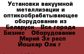 Установки вакуумной металлизации и оптикообрабатывающее оборудование из Беларуси - Все города Бизнес » Оборудование   . Марий Эл респ.,Йошкар-Ола г.